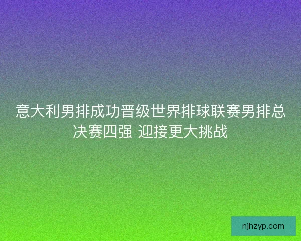 意大利男排成功晋级世界排球联赛男排总决赛四强 迎接更大挑战