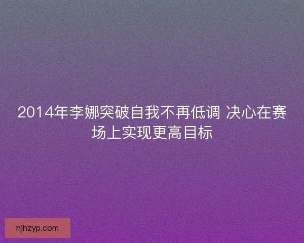 2014年李娜突破自我不再低调 决心在赛场上实现更高目标