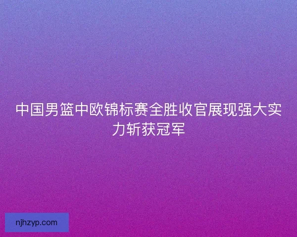 中国男篮中欧锦标赛全胜收官展现强大实力斩获冠军