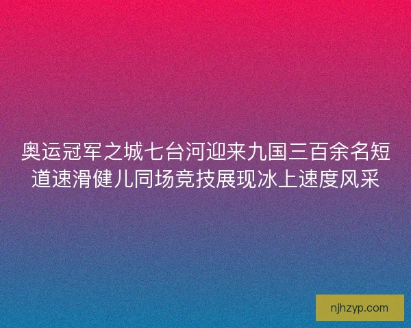 奥运冠军之城七台河迎来九国三百余名短道速滑健儿同场竞技展现冰上速度风采