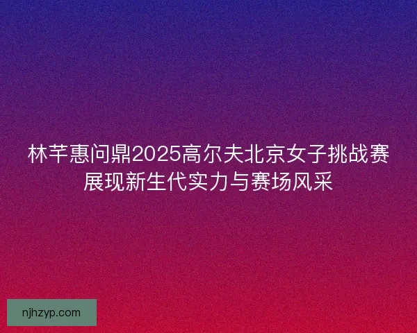 林芊惠问鼎2025高尔夫北京女子挑战赛展现新生代实力与赛场风采