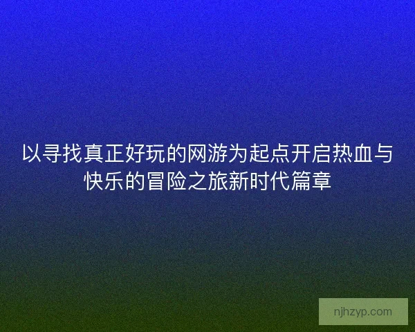 以寻找真正好玩的网游为起点开启热血与快乐的冒险之旅新时代篇章