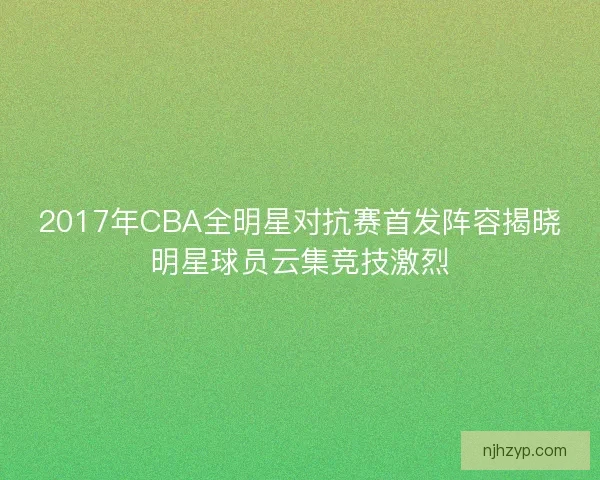 2017年CBA全明星对抗赛首发阵容揭晓明星球员云集竞技激烈
