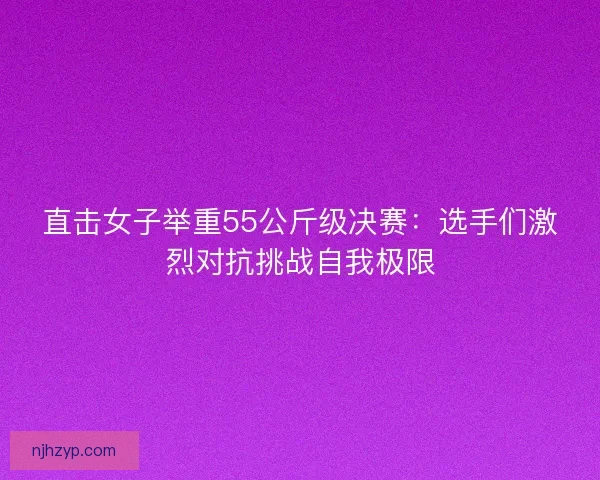 直击女子举重55公斤级决赛：选手们激烈对抗挑战自我极限