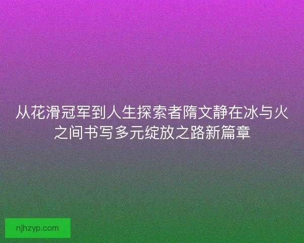 从花滑冠军到人生探索者隋文静在冰与火之间书写多元绽放之路新篇章