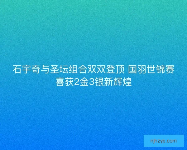 石宇奇与圣坛组合双双登顶 国羽世锦赛喜获2金3银新辉煌